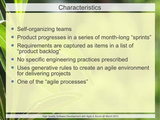 Characteristics


• Self-organizing teams
• Product progresses in a series of month-long “sprints”
• Requirements are captured as items in a list of
    “product backlog”
•   No specific engineering practices prescribed
•   Uses generative rules to create an agile environment
    for delivering projects
•   One of the “agile processes”




             High Quality Software Development with Agile & Scrum @ March 2012
 