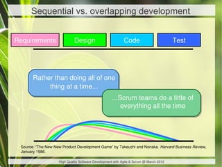 Sequential vs. overlapping development


Requirements                 Design                         Code                        Test




       Rather than doing all of one
            thing at a time...
                                                    ...Scrum teams do a little of
                                                        everything all the time




 Source: “The New New Product Development Game” by Takeuchi and Nonaka. Harvard Business Review,
 January 1986.

                    High Quality Software Development with Agile & Scrum @ March 2012
 