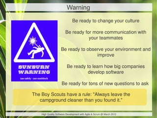Warning
                              Be ready to change your culture

                        Be ready for more communication with
                                   your teammates

                    Be ready to observe your environment and
                                    improve

                         Be ready to learn how big companies
                                   develop software

                     Be ready for tons of new questions to ask

The Boy Scouts have a rule: "Always leave the
   campground cleaner than you found it."

    High Quality Software Development with Agile & Scrum @ March 2012
 