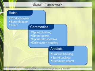 Scrum framework

Roles
•Product owner
•ScrumMaster
•Team
                  Ceremonies
                  •Sprint planning
                  •Sprint review
                  •Sprint retrospective
                  •Daily scrum meeting
                                               Artifacts
                                               •Product backlog
                                               •Sprint backlog
                                               •Burndown charts

           High Quality Software Development with Agile & Scrum @ March 2012
 