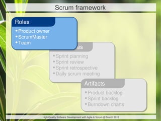 Scrum framework

Roles
•Product owner
•ScrumMaster
•Team
                   Ceremonies
                   •Sprint planning
                   •Sprint review
                   •Sprint retrospective
                   •Daily scrum meeting
                                              Artifacts
                                              •Product backlog
                                              •Sprint backlog
                                              •Burndown charts
           High Quality Software Development with Agile & Scrum @ March 2012
 