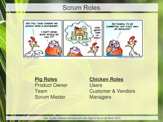 Scrum Roles




Pig Roles                                Chicken Roles
Product Owner                            Users
Team                                     Customer & Vendors
Scrum Master                             Managers



   High Quality Software Development with Agile & Scrum @ March 2012
 