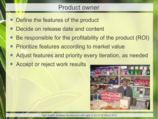 Product owner

• Define the features of the product
• Decide on release date and content
• Be responsible for the profitability of the product (ROI)
• Prioritize features according to market value
• Adjust features and priority every iteration, as needed
• Accept or reject work results




             High Quality Software Development with Agile & Scrum @ March 2012
 