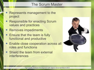 The Scrum Master

• Represents management to the
  project
• Responsible for enacting Scrum
  values and practices
• Removes impediments
• Ensure that the team is fully
  functional and productive
• Enable close cooperation across all
  roles and functions
• Shield the team from external
  interferences


             High Quality Software Development with Agile & Scrum @ March 2012
 