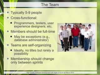 The Team

• Typically 5-9 people
• Cross-functional:
  •   Programmers, testers, user
      experience designers, etc.
• Members should be full-time
  •   May be exceptions (e.g.,
      database administrator)
• Teams are self-organizing
  •   Ideally, no titles but rarely a
      possibility
• Membership should change
  only between sprints

               High Quality Software Development with Agile & Scrum @ March 2012
 