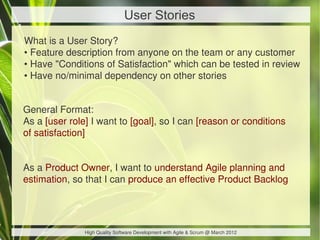 User Stories
What is a User Story?
• Feature description from anyone on the team or any customer
• Have "Conditions of Satisfaction" which can be tested in review
• Have no/minimal dependency on other stories


General Format:
As a [user role] I want to [goal], so I can [reason or conditions
of satisfaction]


As a Product Owner, I want to understand Agile planning and
estimation, so that I can produce an effective Product Backlog




               High Quality Software Development with Agile & Scrum @ March 2012
 