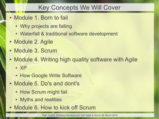Key Concepts We Will Cover
●   Module 1. Born to fail
    ●   Why projects are failing
    ●   Waterfall & traditional software development
●   Module 2. Agile
●   Module 3. Scrum
●   Module 4. Writing high quality software with Agile
    ●   XP
    ●   How Google Write Software
●   Module 5. Do's and dont's
    ●   How Scrum might fail
    ●   Myths and realities
●   Module 6. How to kick off Scrum
                  High Quality Software Development with Agile & Scrum @ March 2012
 