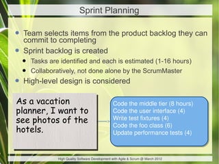 Sprint Planning

• Team selects items from the product backlog they can
  commit to completing
• Sprint backlog is created
  •   Tasks are identified and each is estimated (1-16 hours)
  •   Collaboratively, not done alone by the ScrumMaster
• High-level design is considered
As a vacation
As a vacation                                    Code the middle tier (8 hours)
planner, I want to
planner, I want to                               Code the user interface (4)
see photos of the
see photos of the
                                                 Write test fixtures (4)
                                                 Code the foo class (6)
hotels.
hotels.                                          Update performance tests (4)



               High Quality Software Development with Agile & Scrum @ March 2012
 