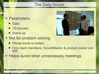 The Daily Scrum


• Parameters
 •   Daily
 •   15-minutes
 •   Stand-up
• Not for problem solving
 •   Whole world is invited
 •   Only team members, ScrumMaster & product owner can
     talk
• Helps avoid other unnecessary meetings

             High Quality Software Development with Agile & Scrum @ March 2012
 