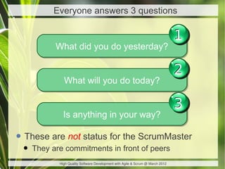 Everyone answers 3 questions

                                                                               1
          What did you do yesterday?
          What did you do yesterday?

                                                                               2
             What will you do today?
             What will you do today?

                                                                               3
             Is anything in your way?
             Is anything in your way?

• These are not status for the ScrumMaster
 • They are commitments in front of peers
           High Quality Software Development with Agile & Scrum @ March 2012
 