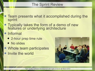 The Sprint Review


• Team presents what it accomplished during the
  sprint
• Typically or underlying architecture of new
  features
            takes the form of a demo

• Informal
 • 2-hour prep time rule
 • No slides
• Whole team participates
• Invite the world

             High Quality Software Development with Agile & Scrum @ March 2012
 