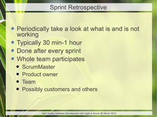 Sprint Retrospective


• Periodically take a look at what is and is not
  working
• Typically 30 min-1 hour
• Done after every sprint
• Whole team participates
 • ScrumMaster
 • Product owner
 • Team
 • Possibly customers and others

           High Quality Software Development with Agile & Scrum @ March 2012
 