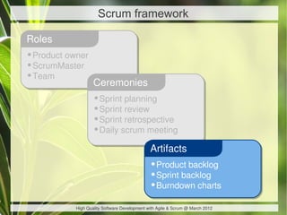 Scrum framework

Roles
•Product owner
•ScrumMaster
•Team
                   Ceremonies
                   •Sprint planning
                   •Sprint review
                   •Sprint retrospective
                   •Daily scrum meeting
                                              Artifacts
                                              •Product backlog
                                              •Sprint backlog
                                              •Burndown charts
           High Quality Software Development with Agile & Scrum @ March 2012
 