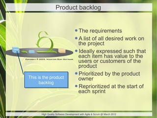 Product backlog


                                  •The requirements
                                  •the project desired work on
                                   A list of all

                                  •each item has value to the
                                   Ideally expressed such that
                                   users or customers of the
                                   product
This is the product
This is the product
                                  •owner by the product
                                   Prioritized
      backlog
      backlog
                                  •each sprint at the start of
                                   Reprioritized



      High Quality Software Development with Agile & Scrum @ March 2012
 