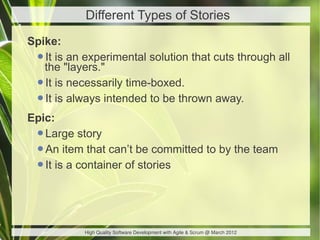 Different Types of Stories
Spike:
 •the "layers."
   It is an experimental solution that cuts through all

 •It is necessarily time-boxed.
 •It is always intended to be thrown away.
Epic:
 •Large story
 •An item that can’t be committed to by the team
 •It is a container of stories


            High Quality Software Development with Agile & Scrum @ March 2012
 