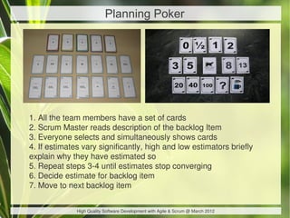 Planning Poker




1. All the team members have a set of cards
2. Scrum Master reads description of the backlog Item
3. Everyone selects and simultaneously shows cards
4. If estimates vary significantly, high and low estimators briefly
explain why they have estimated so
5. Repeat steps 3-4 until estimates stop converging
6. Decide estimate for backlog item
7. Move to next backlog item


              High Quality Software Development with Agile & Scrum @ March 2012
 