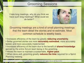 Grooming Sessions

    I hate long meetings, why do you think we
    have such long meetings? What could we
                    do better?


    Grooming meetings are a kind of small planning meetings
      that the team detail the stories and re-estimate. Most
                common schedule is weekly basis.
●
  Increases efficiency of the team by greatly reducing uncertainty.
●
  Better groomed stories are more accurately estimated, more accurately
tested, and more accurately implemented
●
  Increases efficiency of the team due to the benefit of shared knowledge
gained by the entire Scrum team being in the grooming.
●
  Allows the team to maintain a sustainable, higher pace.
●
  When done well, grooming greatly reduces the time required for a Sprint
Planning meeting.
                 High Quality Software Development with Agile & Scrum @ March 2012
 