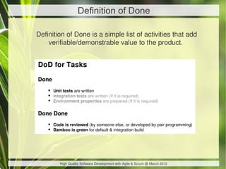 Definition of Done

Definition of Done is a simple list of activities that add
    verifiable/demonstrable value to the product. 




        High Quality Software Development with Agile & Scrum @ March 2012
 