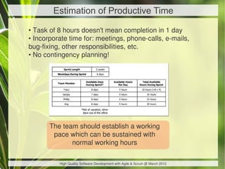 Estimation of Productive Time

• Task of 8 hours doesn't mean completion in 1 day
• Incorporate time for: meetings, phone-calls, e-mails,
bug-fixing, other responsibilities, etc.
• No contingency planning!




       The team should establish a working
        pace which can be sustained with
              normal working hours

          High Quality Software Development with Agile & Scrum @ March 2012
 