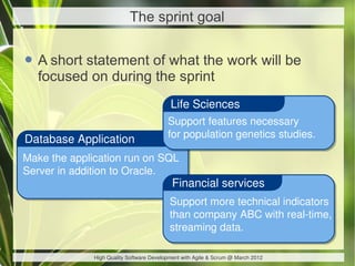 The sprint goal


• A short statement of what the work will be
  focused on during the sprint
                                           Life Sciences
                                          Support features necessary
Database Application                      for population genetics studies.

Make the application run on SQL
Server in addition to Oracle.
                                            Financial services
                                           Support more technical indicators
                                           than company ABC with real-time,
                                           streaming data.

              High Quality Software Development with Agile & Scrum @ March 2012
 