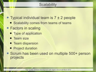 Scalability


• Typical individual team is 7 ± 2 people
 • Scalability comes from teams of teams
• Factors in scaling
 • Type of application
 • Team size
 • Team dispersion
 • Project duration
• Scrum has been used on multiple 500+ person
  projects

             High Quality Software Development with Agile & Scrum @ March 2012
 