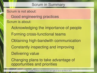 Scrum in Summary
Scrum is not about:
  Good engineering practices
Scrum is about:
  Acknowledging the importance of people
  Forming cross-functional teams
  Obtaining high-bandwith communication
  Constantly inspecting and improving
  Delivering value
  Changing plans to take advantage of
  opportunities and priorities
            High Quality Software Development with Agile & Scrum @ March 2012
 