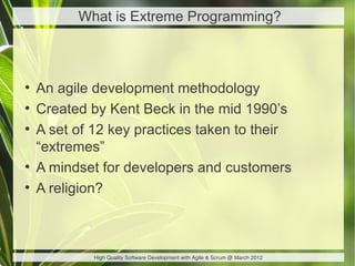 What is Extreme Programming?



●
    An agile development methodology
●
    Created by Kent Beck in the mid 1990’s
●
    A set of 12 key practices taken to their
    “extremes”
●
    A mindset for developers and customers
●
    A religion?



             High Quality Software Development with Agile & Scrum @ March 2012
 