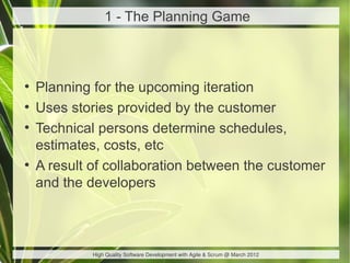 1 - The Planning Game



●
    Planning for the upcoming iteration
●
    Uses stories provided by the customer
●
    Technical persons determine schedules,
    estimates, costs, etc
●
    A result of collaboration between the customer
    and the developers



             High Quality Software Development with Agile & Scrum @ March 2012
 