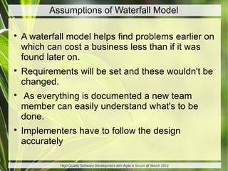 Assumptions of Waterfall Model


    A waterfall model helps find problems earlier on
    which can cost a business less ...