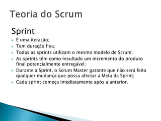 Sprint É uma iteração;Tem duração fixa;Todas as sprints utilizam o mesmo modelo de Scrum;As sprints têm como resultado um incremento do produto final potencialmente entregável; Durante a Sprint, o Scrum Master garante que não será feita qualquer mudança que possa afectar a Meta da Sprint;Cada sprint começa imediatamente após a anterior.Teoria do Scrum