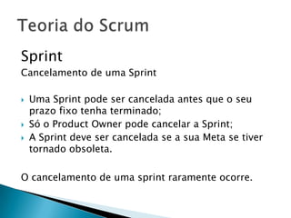 Sprint Cancelamento de uma SprintUma Sprint pode ser cancelada antes que o seu prazo fixo tenha terminado;Só o Product Owner pode cancelar a Sprint;A Sprint deve ser cancelada se a sua Meta se tiver tornado obsoleta.O cancelamento de uma sprint raramente ocorre.Teoria do Scrum