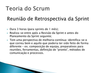 Reunião de Retrospectiva da Sprint Dura 3 horas (para sprints de 1 mês);Realiza-se entre após a Revisão da Sprint e antes do Planeamento da Sprint seguinte;Tem uma perspectiva de melhoria contínua: identifica-se o que correu bem e aquilo que poderia ter sido feito de forma diferente – ex. composição de equipa, preparativos para reuniões, ferramentas, definição de “pronto”, métodos de comunicação e processos.Teoria do Scrum