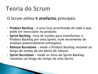 O Scrum utiliza 4 artefactos principais:Product Backlog – é uma lista prioritizada de tudo o que pode ser necessário no produto;Sprint Backlog -lista de tarefas para transformar o Product Backlog por uma Sprint, num incremento de produto potencialmente entregável;Release Burndown – mede o Product Backlog restante ao longo do tempo de um plano de release;Sprint Burndown – mede os itens do Sprint Backlog restantes ao longo do tempo de uma Sprint.Teoria do Scrum