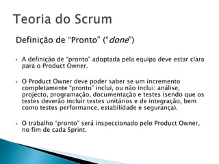 Definição de “Pronto” (“done”)A definição de “pronto” adoptada pela equipa deve estar clara para o Product Owner. O Product Owner deve poder saber se um incremento completamente “pronto” inclui, ou não inclui: análise, projecto, programação, documentação e testes (sendo que os testes deverão incluir testes unitários e de integração, bem como testes performance, estabilidade e segurança).O trabalho “pronto” será inspeccionado pelo Product Owner, no fim de cada Sprint.Teoria do Scrum