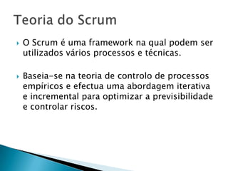 O Scrum é uma framework na qual podem ser utilizados vários processos e técnicas.Baseia-se na teoria de controlo de processos empíricos e efectua uma abordagem iterativa e incremental para optimizar a previsibilidade e controlar riscos.Teoria do Scrum