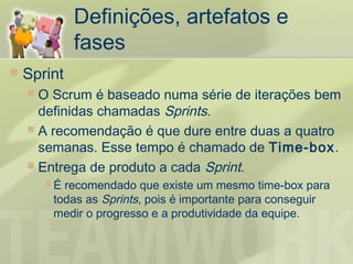 Definições, artefatos e
             fases
   Sprint
     O Scrum é baseado numa série de iterações bem
      definidas chamadas Sprints.
     A recomendação é que dure entre duas a quatro
      semanas. Esse tempo é chamado de Time-box.
     Entrega de produto a cada Sprint.
        É recomendado que existe um mesmo time-box para
         todas as Sprints, pois é importante para conseguir
         medir o progresso e a produtividade da equipe.
 