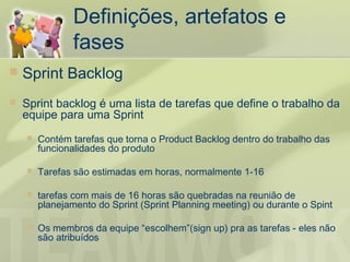 Definições, artefatos e
                fases
   Sprint Backlog
   Sprint backlog é uma lista de tarefas que define o trabalho da
    equipe para uma Sprint
       Contém tarefas que torna o Product Backlog dentro do trabalho das
        funcionalidades do produto

       Tarefas são estimadas em horas, normalmente 1-16

       tarefas com mais de 16 horas são quebradas na reunião de
        planejamento do Sprint (Sprint Planning meeting) ou durante o Spint

       Os membros da equipe “escolhem”(sign up) pra as tarefas - eles não
        são atribuídos
 