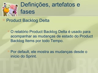 Definições, artefatos e
             fases
   Product Backlog Delta

       O relatório Product Backlog Delta é usado para
        acompanhar as mudanças de estado do Product
        Backlog Items por todo Tempo.

       Por default, ele mostra as mudanças desde o
        início do Sprint.
 
