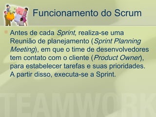Funcionamento do Scrum
   Antes de cada Sprint, realiza-se uma
    Reunião de planejamento (Sprint Planning
    Meeting), em que o time de desenvolvedores
    tem contato com o cliente (Product Owner),
    para estabelecer tarefas e suas prioridades.
    A partir disso, executa-se a Sprint.
 