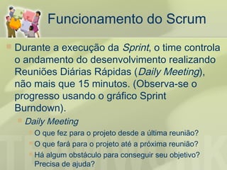 Funcionamento do Scrum
   Durante a execução da Sprint, o time controla
    o andamento do desenvolvimento realizando
    Reuniões Diárias Rápidas (Daily Meeting),
    não mais que 15 minutos. (Observa-se o
    progresso usando o gráfico Sprint
    Burndown).
       Daily Meeting
         O  que fez para o projeto desde a última reunião?
          O que fará para o projeto até a próxima reunião?
          Há algum obstáculo para conseguir seu objetivo?
           Precisa de ajuda?
 