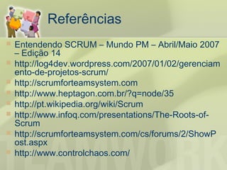 Referências
   Entendendo SCRUM – Mundo PM – Abril/Maio 2007
    – Edição 14
   http://log4dev.wordpress.com/2007/01/02/gerenciam
    ento-de-projetos-scrum/
   http://scrumforteamsystem.com
   http://www.heptagon.com.br/?q=node/35
   http://pt.wikipedia.org/wiki/Scrum
   http://www.infoq.com/presentations/The-Roots-of-
    Scrum
   http://scrumforteamsystem.com/cs/forums/2/ShowP
    ost.aspx
   http://www.controlchaos.com/
 