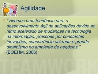 Agilidade
   “Vivemos uma tendência para o
    desenvolvimento ágil de aplicações devido ao
    ritmo acelerado de mudanças na tecnologia
    da informação, pressões por constantes
    inovações, concorrência acirrada e grande
    dinamismo no ambiente de negócios.”
    (BOEHM, 2006)
 