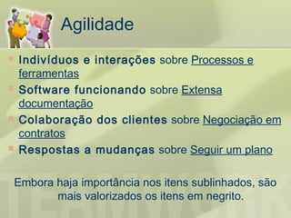Agilidade
   Indivíduos e interações sobre Processos e
    ferramentas
   Software funcionando sobre Extensa
    documentação
   Colaboração dos clientes sobre Negociação em
    contratos
   Respostas a mudanças sobre Seguir um plano

Embora haja importância nos itens sublinhados, são
       mais valorizados os itens em negrito.
 