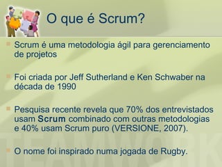 O que é Scrum?
   Scrum é uma metodologia ágil para gerenciamento
    de projetos

   Foi criada por Jeff Sutherland e Ken Schwaber na
    década de 1990

   Pesquisa recente revela que 70% dos entrevistados
    usam Scrum combinado com outras metodologias
    e 40% usam Scrum puro (VERSIONE, 2007).

   O nome foi inspirado numa jogada de Rugby.
 