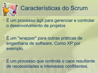 Características do Scrum
   É um processo ágil para gerenciar e controlar
    o desenvolvimento de projetos

   É um "wrapper" para outras práticas de
    engenharia de software. Como XP por
    exemplo.

   É um processo que controla o caos resultante
    de necessidades e interesses conflitantes.
 