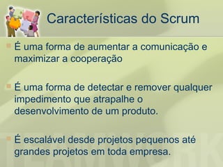 Características do Scrum
   É uma forma de aumentar a comunicação e
    maximizar a cooperação

   É uma forma de detectar e remover qualquer
    impedimento que atrapalhe o
    desenvolvimento de um produto.

   É escalável desde projetos pequenos até
    grandes projetos em toda empresa.
 