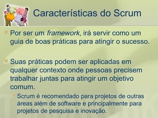 Características do Scrum
   Por ser um framework, irá servir como um
    guia de boas práticas para atingir o sucesso.

   Suas práticas podem ser aplicadas em
    qualquer contexto onde pessoas precisem
    trabalhar juntas para atingir um objetivo
    comum.
       Scrum é recomendado para projetos de outras
        áreas além de software e principalmente para
        projetos de pesquisa e inovação.
 