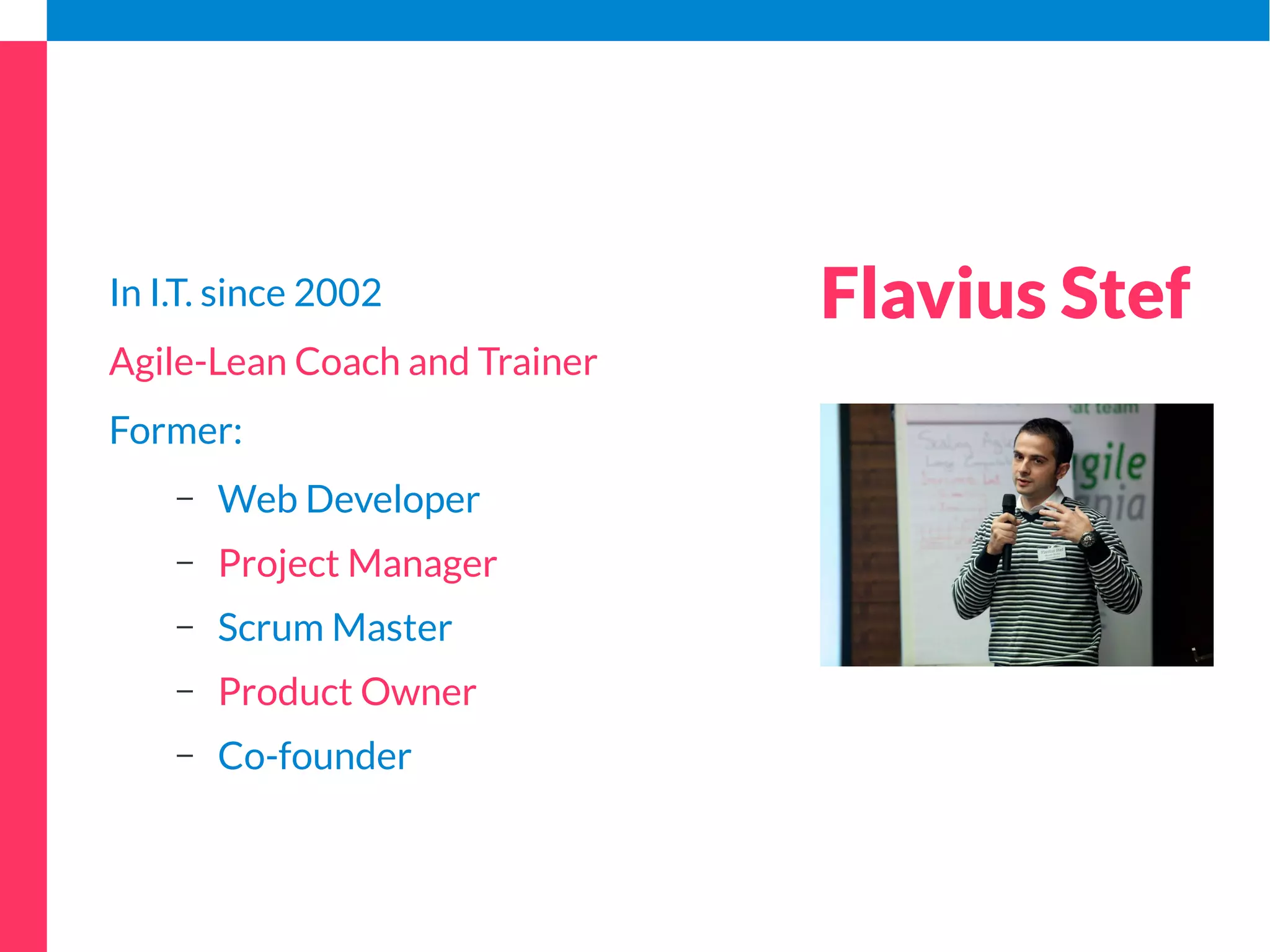 In I.T. since 2002 
Agile-Lean Coach and Trainer 
Former: 
– Web Developer 
– Project Manager 
– Scrum Master 
– Product Owner 
– Co-founder 
Flavius Stef 
 