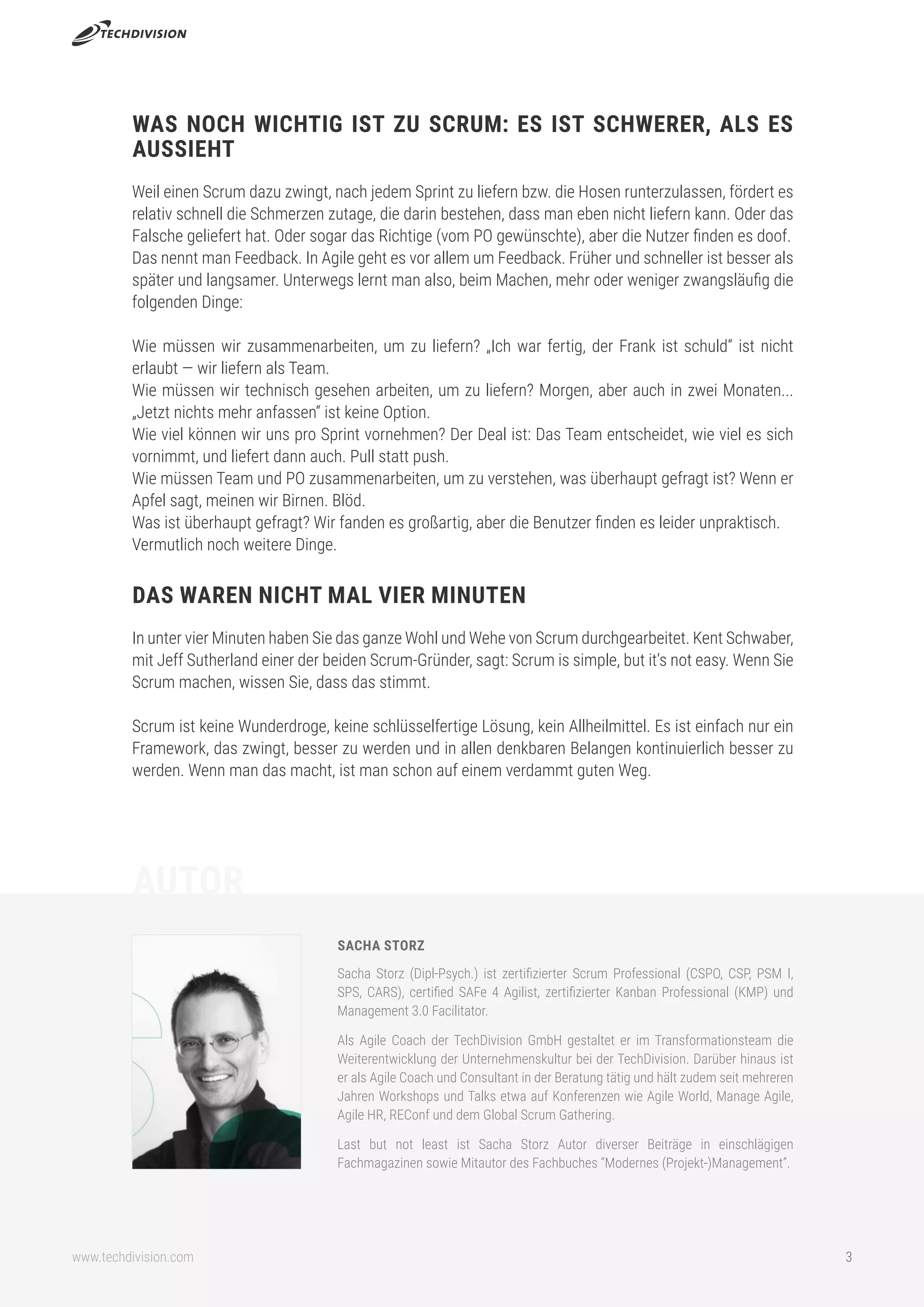 www.techdivision.com 3
WAS NOCH WICHTIG IST ZU SCRUM: ES IST SCHWERER, ALS ES
AUSSIEHT
Weil einen Scrum dazu zwingt, nach jedem Sprint zu liefern bzw. die Hosen runterzulassen, fördert es
relativ schnell die Schmerzen zutage, die darin bestehen, dass man eben nicht liefern kann. Oder das
Falsche geliefert hat. Oder sogar das Richtige (vom PO gewünschte), aber die Nutzer finden es doof.
Das nennt man Feedback. In Agile geht es vor allem um Feedback. Früher und schneller ist besser als
später und langsamer. Unterwegs lernt man also, beim Machen, mehr oder weniger zwangsläufig die
folgenden Dinge:
Wie müssen wir zusammenarbeiten, um zu liefern? „Ich war fertig, der Frank ist schuld“ ist nicht
erlaubt — wir liefern als Team.
Wie müssen wir technisch gesehen arbeiten, um zu liefern? Morgen, aber auch in zwei Monaten...
„Jetzt nichts mehr anfassen“ ist keine Option.
Wie viel können wir uns pro Sprint vornehmen? Der Deal ist: Das Team entscheidet, wie viel es sich
vornimmt, und liefert dann auch. Pull statt push.
Wie müssen Team und PO zusammenarbeiten, um zu verstehen, was überhaupt gefragt ist? Wenn er
Apfel sagt, meinen wir Birnen. Blöd.
Was ist überhaupt gefragt? Wir fanden es großartig, aber die Benutzer finden es leider unpraktisch.
Vermutlich noch weitere Dinge.
DAS WAREN NICHT MAL VIER MINUTEN
In unter vier Minuten haben Sie das ganze Wohl und Wehe von Scrum durchgearbeitet. Kent Schwaber,
mit Jeff Sutherland einer der beiden Scrum-Gründer, sagt: Scrum is simple, but it‘s not easy. Wenn Sie
Scrum machen, wissen Sie, dass das stimmt.
Scrum ist keine Wunderdroge, keine schlüsselfertige Lösung, kein Allheilmittel. Es ist einfach nur ein
Framework, das zwingt, besser zu werden und in allen denkbaren Belangen kontinuierlich besser zu
werden. Wenn man das macht, ist man schon auf einem verdammt guten Weg.
SACHA STORZ
Sacha Storz (Dipl-Psych.) ist zertifizierter Scrum Professional (CSPO, CSP, PSM I,
SPS, CARS), certified SAFe 4 Agilist, zertifizierter Kanban Professional (KMP) und
Management 3.0 Facilitator.
Als Agile Coach der TechDivision GmbH gestaltet er im Transformationsteam die
Weiterentwicklung der Unternehmenskultur bei der TechDivision. Darüber hinaus ist
er als Agile Coach und Consultant in der Beratung tätig und hält zudem seit mehreren
Jahren Workshops und Talks etwa auf Konferenzen wie Agile World, Manage Agile,
Agile HR, REConf und dem Global Scrum Gathering.
Last but not least ist Sacha Storz Autor diverser Beiträge in einschlägigen
Fachmagazinen sowie Mitautor des Fachbuches “Modernes (Projekt-)Management”.
AUTOR
 