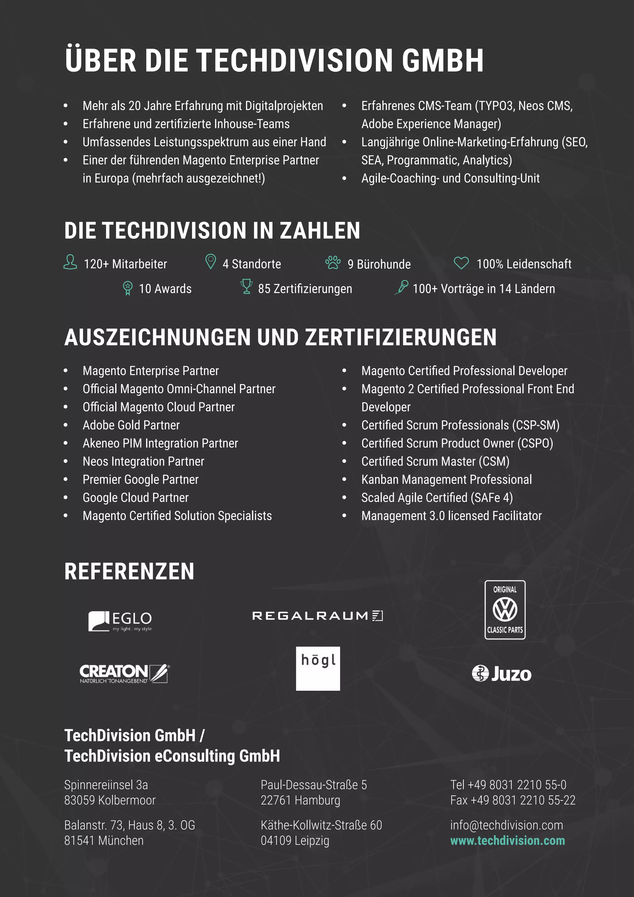 www.techdivision.com 4
Spinnereiinsel 3a
83059 Kolbermoor
TechDivision GmbH /
TechDivision eConsulting GmbH
Balanstr. 73, Haus 8, 3. OG
81541 München
ÜBER DIE TECHDIVISION GMBH
•	 Mehr als 20 Jahre Erfahrung mit Digitalprojekten
•	 Erfahrene und zertifizierte Inhouse-Teams
•	 Umfassendes Leistungsspektrum aus einer Hand
•	 Einer der führenden Magento Enterprise Partner
in Europa (mehrfach ausgezeichnet!)
•	 Erfahrenes CMS-Team (TYPO3, Neos CMS,
Adobe Experience Manager)
•	 Langjährige Online-Marketing-Erfahrung (SEO,
SEA, Programmatic, Analytics)
•	 Agile-Coaching- und Consulting-Unit
•	 Magento Enterprise Partner
•	 Official Magento Omni-Channel Partner
•	 Official Magento Cloud Partner
•	 Adobe Gold Partner
•	 Akeneo PIM Integration Partner
•	 Neos Integration Partner
•	 Premier Google Partner
•	 Google Cloud Partner
•	 Magento Certified Solution Specialists
•	 Magento Certified Professional Developer
•	 Magento 2 Certified Professional Front End
Developer
•	 Certified Scrum Professionals (CSP-SM)
•	 Certified Scrum Product Owner (CSPO)
•	 Certified Scrum Master (CSM)
•	 Kanban Management Professional
•	 Scaled Agile Certified (SAFe 4)
•	 Management 3.0 licensed Facilitator
REFERENZEN
DIE TECHDIVISION IN ZAHLEN
AUSZEICHNUNGEN UND ZERTIFIZIERUNGEN
120+ Mitarbeiter
10 Awards 85 Zertifizierungen 100+ Vorträge in 14 Ländern
9 Bürohunde4 Standorte 100% Leidenschaft
Paul-Dessau-Straße 5
22761 Hamburg
Tel +49 8031 2210 55-0
Fax +49 8031 2210 55-22
info@techdivision.com
www.techdivision.com
Käthe-Kollwitz-Straße 60
04109 Leipzig
 